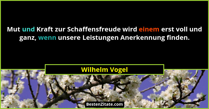 Mut und Kraft zur Schaffensfreude wird einem erst voll und ganz, wenn unsere Leistungen Anerkennung finden.... - Wilhelm Vogel