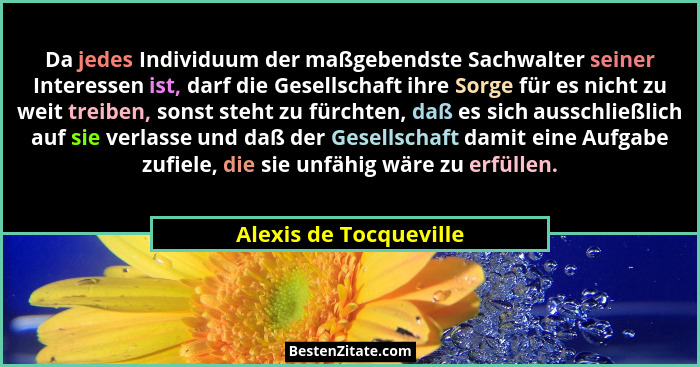 Da jedes Individuum der maßgebendste Sachwalter seiner Interessen ist, darf die Gesellschaft ihre Sorge für es nicht zu weit t... - Alexis de Tocqueville