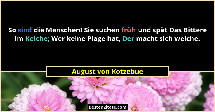 So sind die Menschen! Sie suchen früh und spät Das Bittere im Kelche; Wer keine Plage hat, Der macht sich welche.... - August von Kotzebue