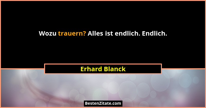 Wozu trauern? Alles ist endlich. Endlich.... - Erhard Blanck