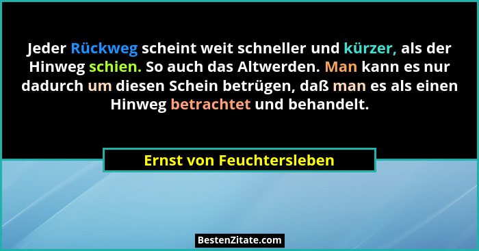 Jeder Rückweg scheint weit schneller und kürzer, als der Hinweg schien. So auch das Altwerden. Man kann es nur dadurch um d... - Ernst von Feuchtersleben