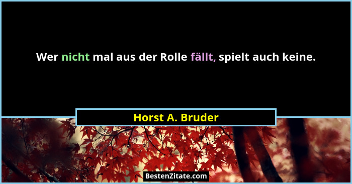 Wer nicht mal aus der Rolle fällt, spielt auch keine.... - Horst A. Bruder