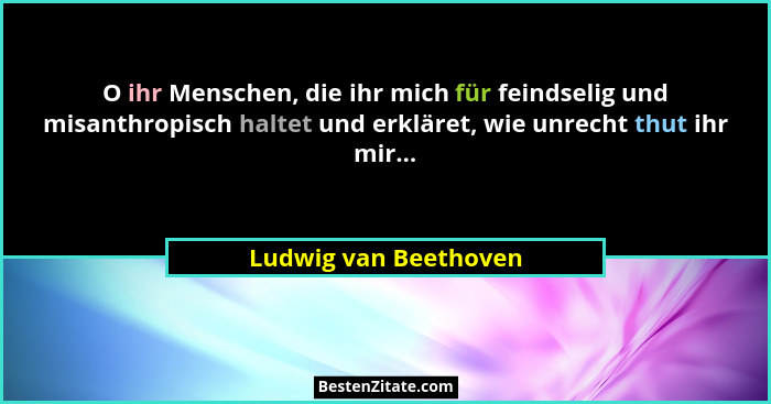 O ihr Menschen, die ihr mich für feindselig und misanthropisch haltet und erkläret, wie unrecht thut ihr mir...... - Ludwig van Beethoven