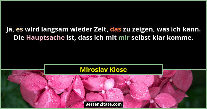 Ja, es wird langsam wieder Zeit, das zu zeigen, was ich kann. Die Hauptsache ist, dass ich mit mir selbst klar komme.... - Miroslav Klose