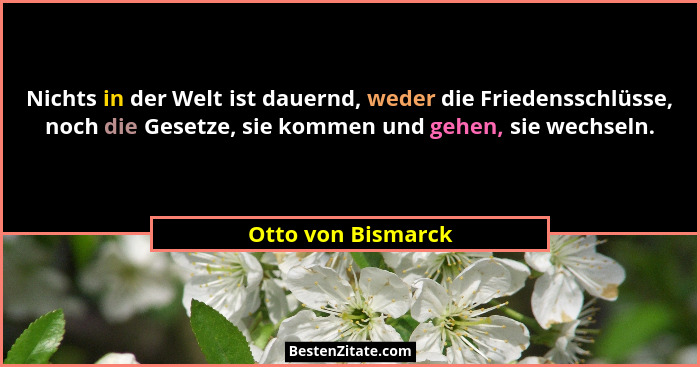 Nichts in der Welt ist dauernd, weder die Friedensschlüsse, noch die Gesetze, sie kommen und gehen, sie wechseln.... - Otto von Bismarck