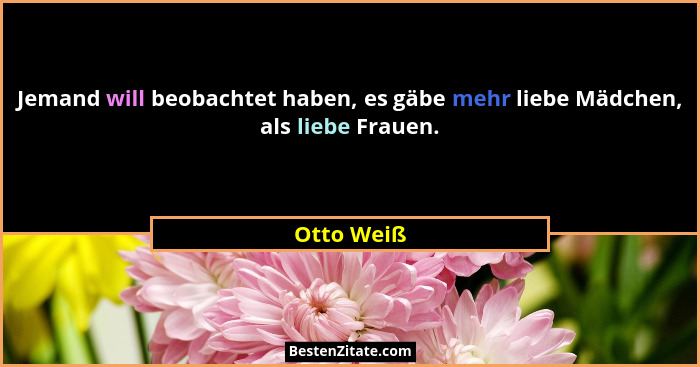 Jemand will beobachtet haben, es gäbe mehr liebe Mädchen, als liebe Frauen.... - Otto Weiß