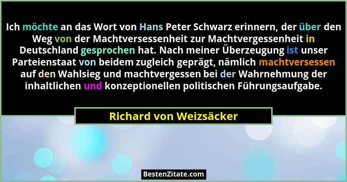 Ich möchte an das Wort von Hans Peter Schwarz erinnern, der über den Weg von der Machtversessenheit zur Machtvergessenheit in... - Richard von Weizsäcker