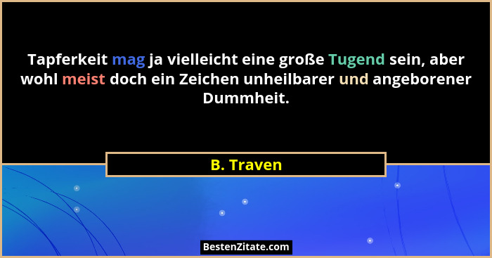 Tapferkeit mag ja vielleicht eine große Tugend sein, aber wohl meist doch ein Zeichen unheilbarer und angeborener Dummheit.... - B. Traven