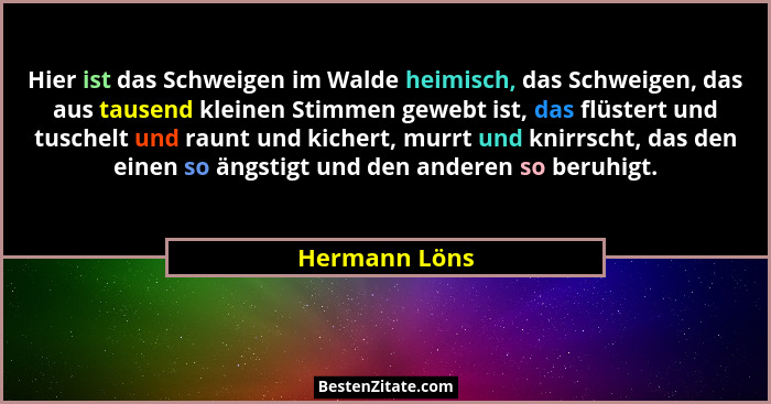 Hier ist das Schweigen im Walde heimisch, das Schweigen, das aus tausend kleinen Stimmen gewebt ist, das flüstert und tuschelt und raun... - Hermann Löns