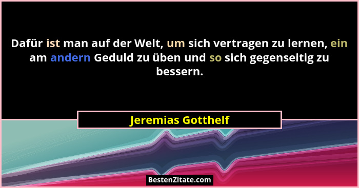 Dafür ist man auf der Welt, um sich vertragen zu lernen, ein am andern Geduld zu üben und so sich gegenseitig zu bessern.... - Jeremias Gotthelf