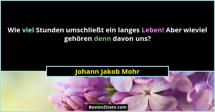 Wie viel Stunden umschließt ein langes Leben! Aber wieviel gehören denn davon uns?... - Johann Jakob Mohr
