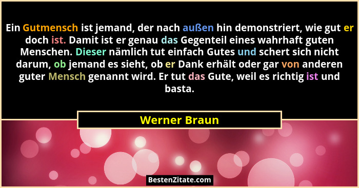 Ein Gutmensch ist jemand, der nach außen hin demonstriert, wie gut er doch ist. Damit ist er genau das Gegenteil eines wahrhaft guten M... - Werner Braun