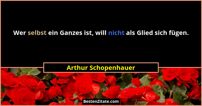 Wer selbst ein Ganzes ist, will nicht als Glied sich fügen.... - Arthur Schopenhauer