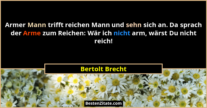 Armer Mann trifft reichen Mann und sehn sich an. Da sprach der Arme zum Reichen: Wär ich nicht arm, wärst Du nicht reich!... - Bertolt Brecht