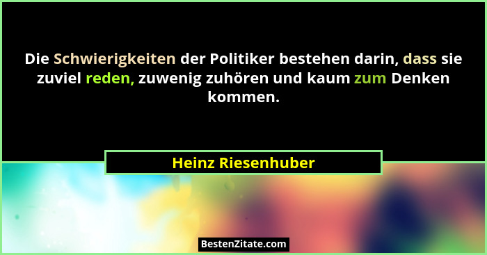 Die Schwierigkeiten der Politiker bestehen darin, dass sie zuviel reden, zuwenig zuhören und kaum zum Denken kommen.... - Heinz Riesenhuber