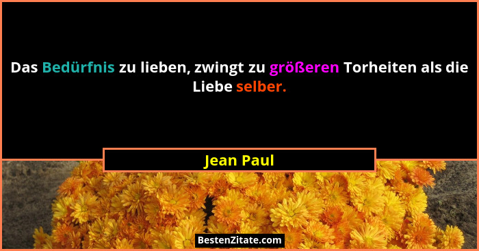 Das Bedürfnis zu lieben, zwingt zu größeren Torheiten als die Liebe selber.... - Jean Paul
