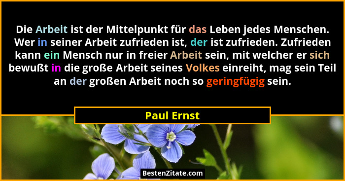 Die Arbeit ist der Mittelpunkt für das Leben jedes Menschen. Wer in seiner Arbeit zufrieden ist, der ist zufrieden. Zufrieden kann ein Me... - Paul Ernst