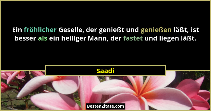 Ein fröhlicher Geselle, der genießt und genießen läßt, ist besser als ein heiliger Mann, der fastet und liegen läßt.... - Saadi