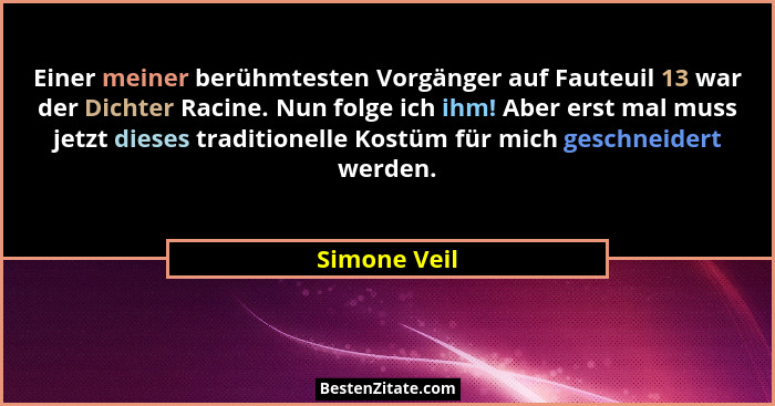 Einer meiner berühmtesten Vorgänger auf Fauteuil 13 war der Dichter Racine. Nun folge ich ihm! Aber erst mal muss jetzt dieses tradition... - Simone Veil
