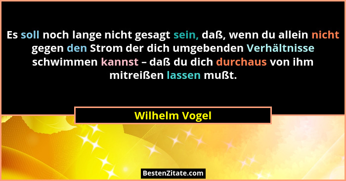 Es soll noch lange nicht gesagt sein, daß, wenn du allein nicht gegen den Strom der dich umgebenden Verhältnisse schwimmen kannst – da... - Wilhelm Vogel