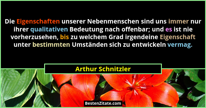 Die Eigenschaften unserer Nebenmenschen sind uns immer nur ihrer qualitativen Bedeutung nach offenbar; und es ist nie vorherzusehe... - Arthur Schnitzler