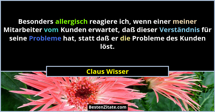 Besonders allergisch reagiere ich, wenn einer meiner Mitarbeiter vom Kunden erwartet, daß dieser Verständnis für seine Probleme hat, st... - Claus Wisser