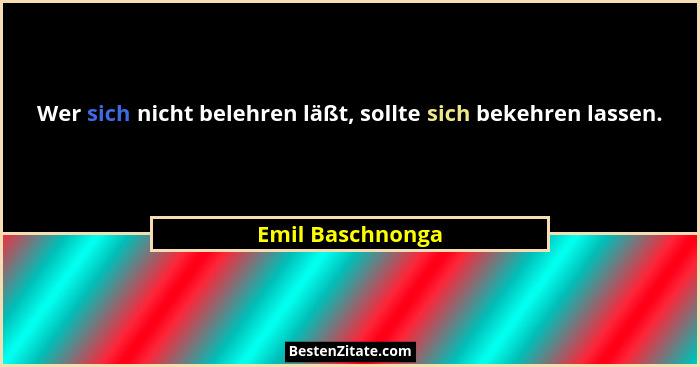 Wer sich nicht belehren läßt, sollte sich bekehren lassen.... - Emil Baschnonga