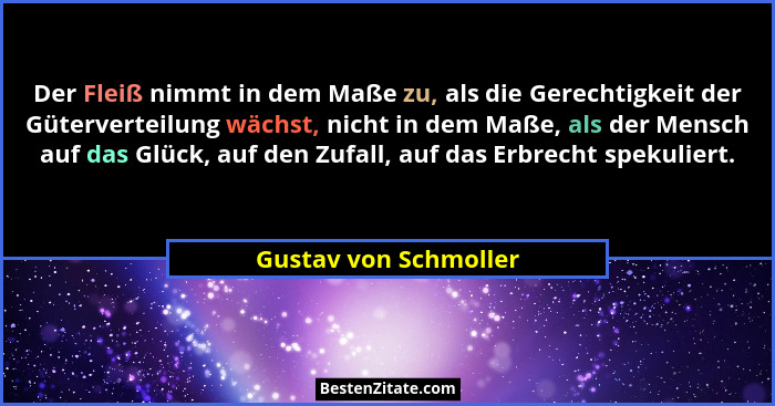 Der Fleiß nimmt in dem Maße zu, als die Gerechtigkeit der Güterverteilung wächst, nicht in dem Maße, als der Mensch auf das Glü... - Gustav von Schmoller