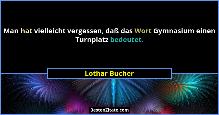 Man hat vielleicht vergessen, daß das Wort Gymnasium einen Turnplatz bedeutet.... - Lothar Bucher