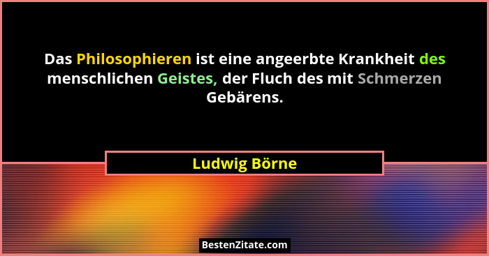 Das Philosophieren ist eine angeerbte Krankheit des menschlichen Geistes, der Fluch des mit Schmerzen Gebärens.... - Ludwig Börne