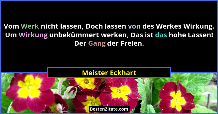 Vom Werk nicht lassen, Doch lassen von des Werkes Wirkung. Um Wirkung unbekümmert werken, Das ist das hohe Lassen! Der Gang der Frei... - Meister Eckhart