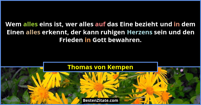 Wem alles eins ist, wer alles auf das Eine bezieht und in dem Einen alles erkennt, der kann ruhigen Herzens sein und den Frieden i... - Thomas von Kempen