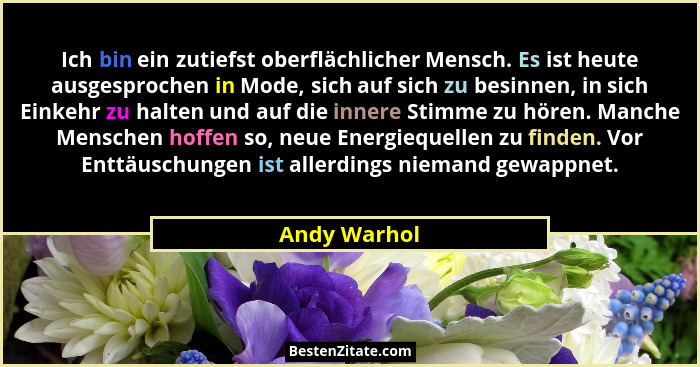 Ich bin ein zutiefst oberflächlicher Mensch. Es ist heute ausgesprochen in Mode, sich auf sich zu besinnen, in sich Einkehr zu halten un... - Andy Warhol