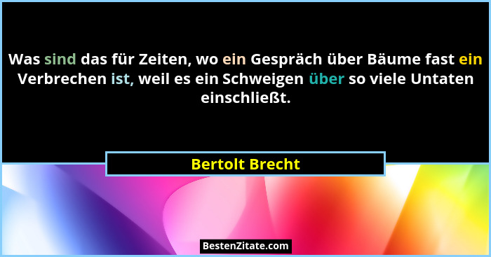 Was sind das für Zeiten, wo ein Gespräch über Bäume fast ein Verbrechen ist, weil es ein Schweigen über so viele Untaten einschließt.... - Bertolt Brecht