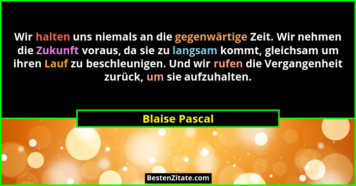 Wir halten uns niemals an die gegenwärtige Zeit. Wir nehmen die Zukunft voraus, da sie zu langsam kommt, gleichsam um ihren Lauf zu be... - Blaise Pascal
