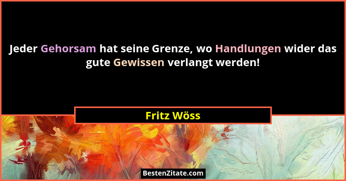 Jeder Gehorsam hat seine Grenze, wo Handlungen wider das gute Gewissen verlangt werden!... - Fritz Wöss