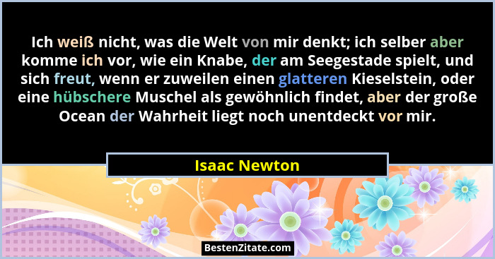 Ich weiß nicht, was die Welt von mir denkt; ich selber aber komme ich vor, wie ein Knabe, der am Seegestade spielt, und sich freut, wen... - Isaac Newton