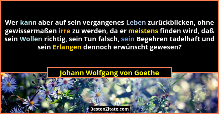 Wer kann aber auf sein vergangenes Leben zurückblicken, ohne gewissermaßen irre zu werden, da er meistens finden wird, da... - Johann Wolfgang von Goethe