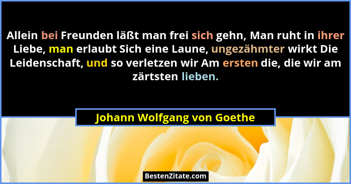 Allein bei Freunden läßt man frei sich gehn, Man ruht in ihrer Liebe, man erlaubt Sich eine Laune, ungezähmter wirkt Die... - Johann Wolfgang von Goethe