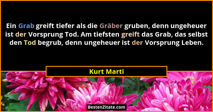 Ein Grab greift tiefer als die Gräber gruben, denn ungeheuer ist der Vorsprung Tod. Am tiefsten greift das Grab, das selbst den Tod begru... - Kurt Marti