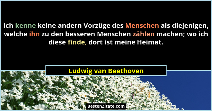 Ich kenne keine andern Vorzüge des Menschen als diejenigen, welche ihn zu den besseren Menschen zählen machen; wo ich diese fin... - Ludwig van Beethoven