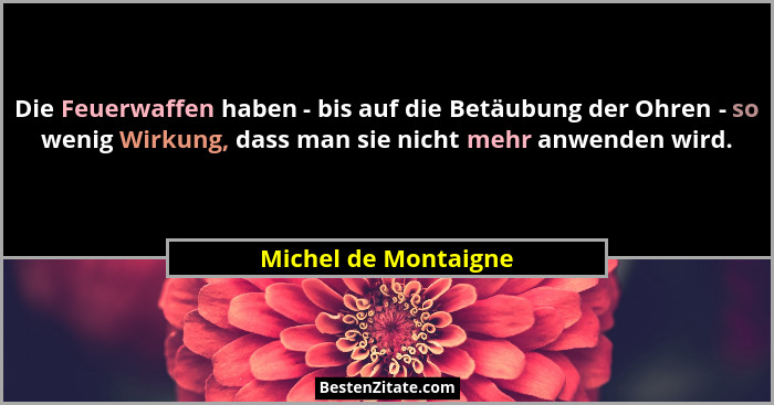 Die Feuerwaffen haben - bis auf die Betäubung der Ohren - so wenig Wirkung, dass man sie nicht mehr anwenden wird.... - Michel de Montaigne