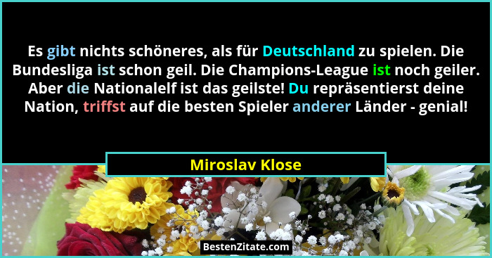 Es gibt nichts schöneres, als für Deutschland zu spielen. Die Bundesliga ist schon geil. Die Champions-League ist noch geiler. Aber d... - Miroslav Klose