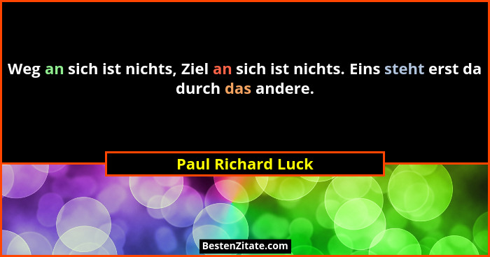 Weg an sich ist nichts, Ziel an sich ist nichts. Eins steht erst da durch das andere.... - Paul Richard Luck