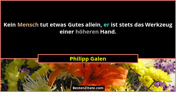 Kein Mensch tut etwas Gutes allein, er ist stets das Werkzeug einer höheren Hand.... - Philipp Galen