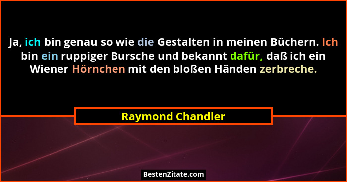 Ja, ich bin genau so wie die Gestalten in meinen Büchern. Ich bin ein ruppiger Bursche und bekannt dafür, daß ich ein Wiener Hörnch... - Raymond Chandler