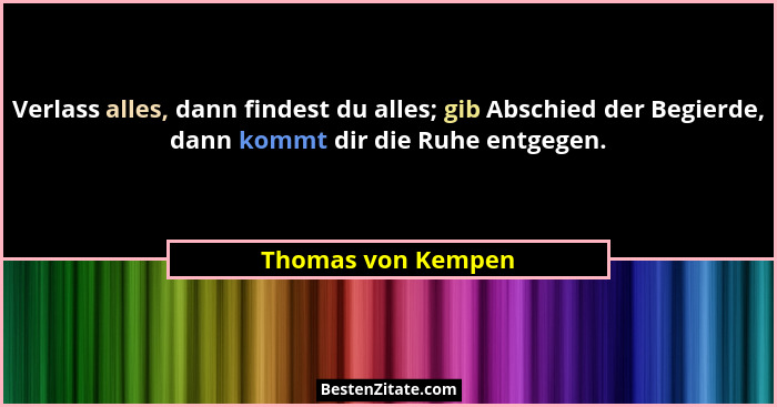 Verlass alles, dann findest du alles; gib Abschied der Begierde, dann kommt dir die Ruhe entgegen.... - Thomas von Kempen