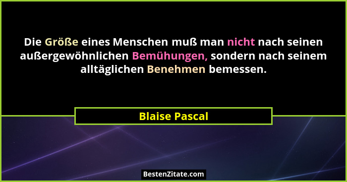Die Größe eines Menschen muß man nicht nach seinen außergewöhnlichen Bemühungen, sondern nach seinem alltäglichen Benehmen bemessen.... - Blaise Pascal