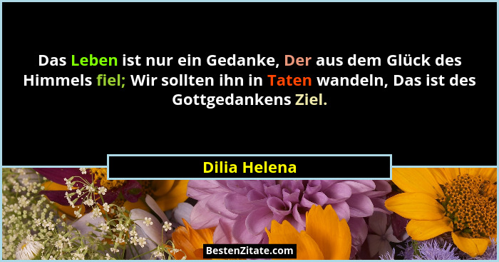 Das Leben ist nur ein Gedanke, Der aus dem Glück des Himmels fiel; Wir sollten ihn in Taten wandeln, Das ist des Gottgedankens Ziel.... - Dilia Helena