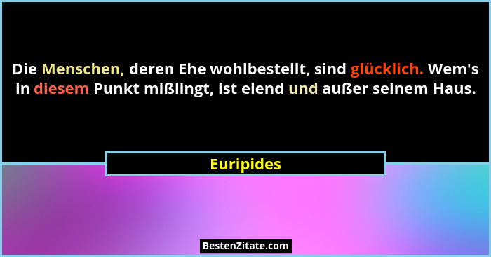 Die Menschen, deren Ehe wohlbestellt, sind glücklich. Wem's in diesem Punkt mißlingt, ist elend und außer seinem Haus.... - Euripides